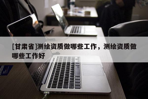[甘肅省]測(cè)繪資質(zhì)做哪些工作，測(cè)繪資質(zhì)做哪些工作好