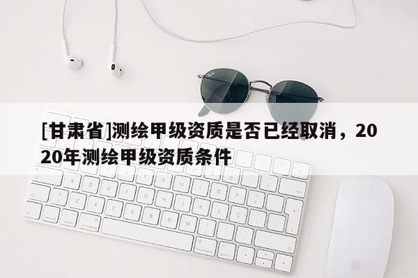 [甘肅省]測繪甲級資質是否已經取消，2020年測繪甲級資質條件