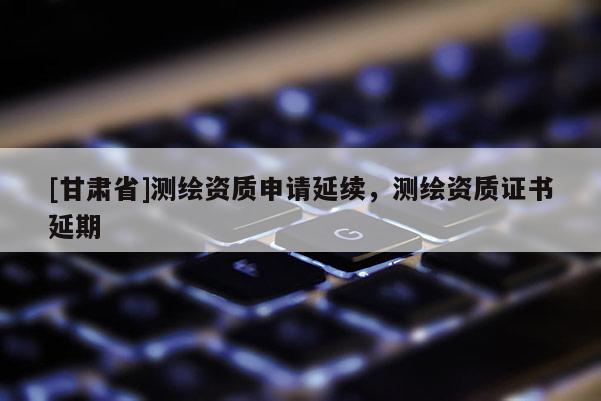 [甘肅省]測繪資質申請延續，測繪資質證書延期