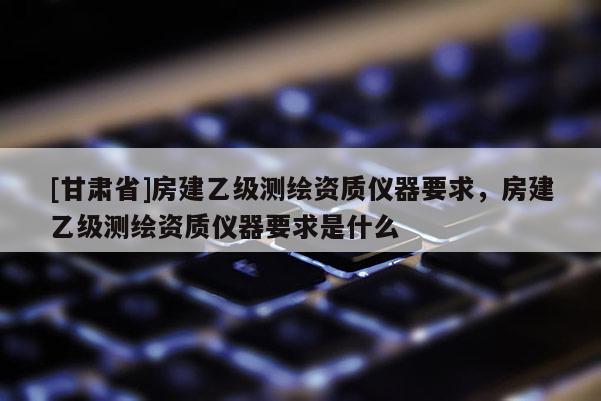 [甘肅省]房建乙級測繪資質儀器要求，房建乙級測繪資質儀器要求是什么