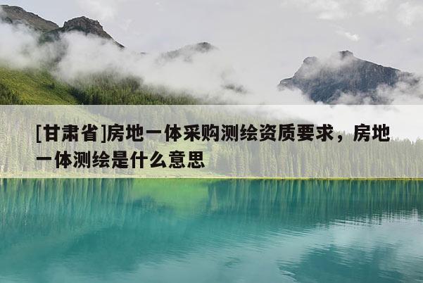 [甘肅省]房地一體采購測繪資質(zhì)要求，房地一體測繪是什么意思