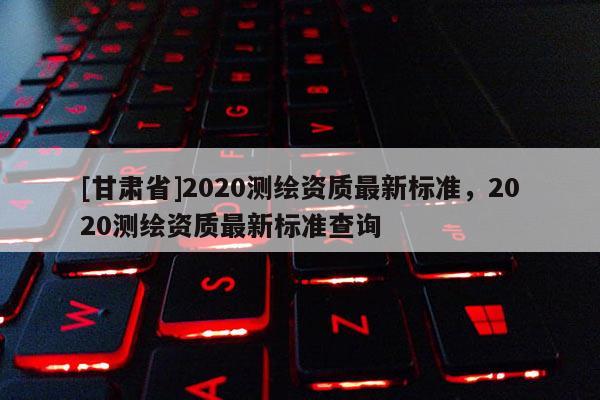 [甘肅省]2020測繪資質(zhì)最新標(biāo)準(zhǔn)，2020測繪資質(zhì)最新標(biāo)準(zhǔn)查詢