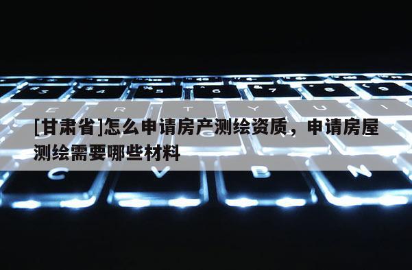 [甘肅省]怎么申請房產(chǎn)測繪資質(zhì)，申請房屋測繪需要哪些材料
