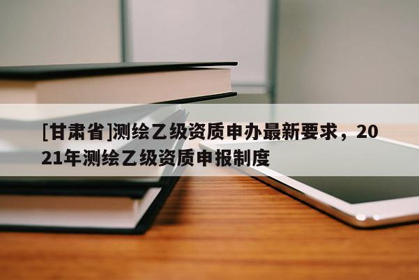 [甘肅省]測繪乙級資質申辦最新要求，2021年測繪乙級資質申報制度