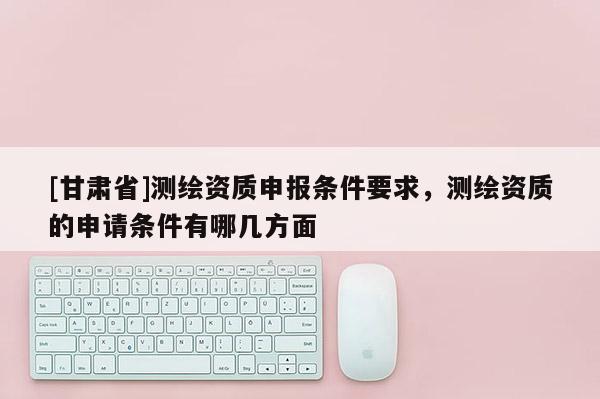 [甘肅省]測繪資質申報條件要求，測繪資質的申請條件有哪幾方面