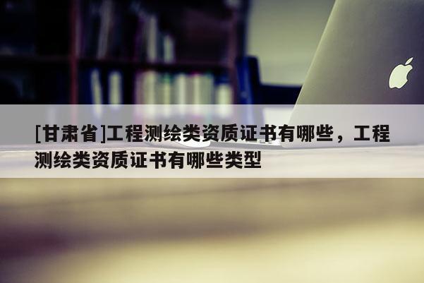 [甘肅省]工程測繪類資質證書有哪些，工程測繪類資質證書有哪些類型