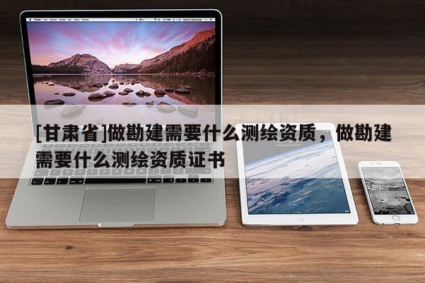 [甘肅省]做勘建需要什么測繪資質，做勘建需要什么測繪資質證書