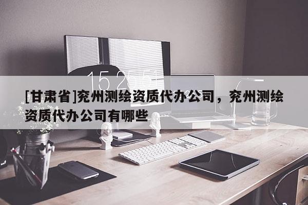 [甘肅省]兗州測繪資質代辦公司，兗州測繪資質代辦公司有哪些