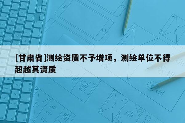 [甘肅省]測繪資質不予增項，測繪單位不得超越其資質