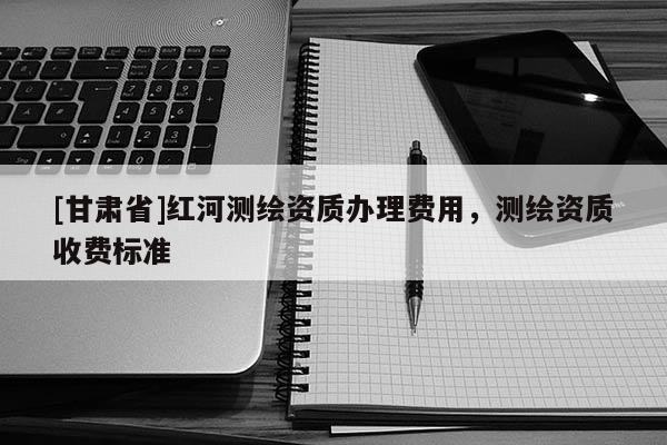 [甘肅省]紅河測繪資質辦理費用，測繪資質收費標準