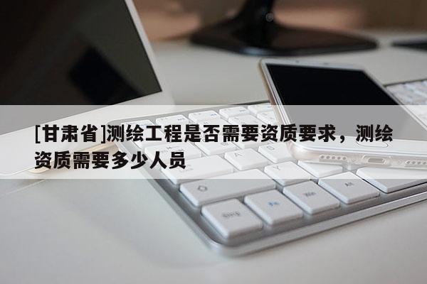 [甘肅省]測繪工程是否需要資質要求，測繪資質需要多少人員