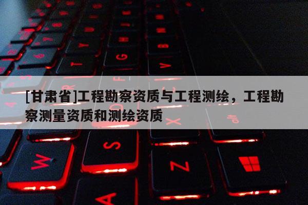 [甘肅省]工程勘察資質(zhì)與工程測繪，工程勘察測量資質(zhì)和測繪資質(zhì)