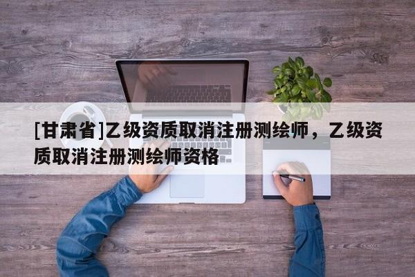 [甘肅省]乙級資質(zhì)取消注冊測繪師，乙級資質(zhì)取消注冊測繪師資格