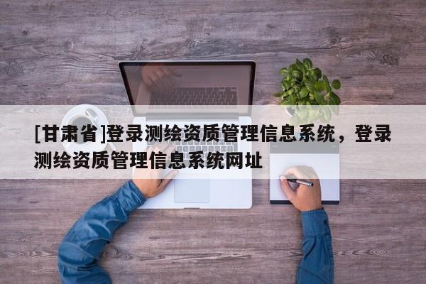 [甘肅省]登錄測繪資質(zhì)管理信息系統(tǒng)，登錄測繪資質(zhì)管理信息系統(tǒng)網(wǎng)址