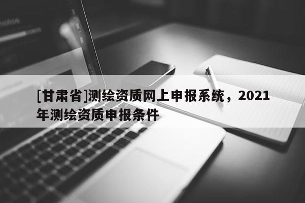 [甘肅省]測繪資質(zhì)網(wǎng)上申報系統(tǒng)，2021年測繪資質(zhì)申報條件