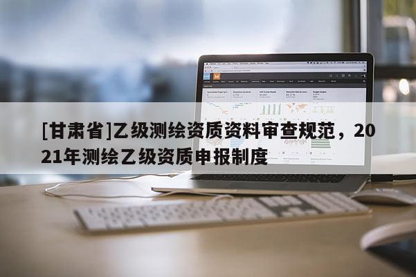[甘肅省]乙級測繪資質(zhì)資料審查規(guī)范，2021年測繪乙級資質(zhì)申報制度