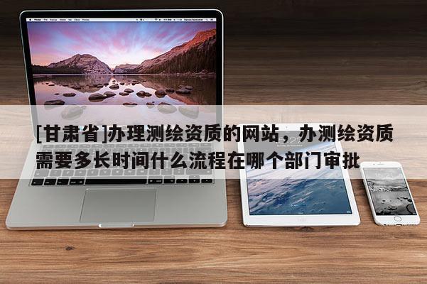 [甘肅省]辦理測繪資質(zhì)的網(wǎng)站，辦測繪資質(zhì)需要多長時間什么流程在哪個部門審批