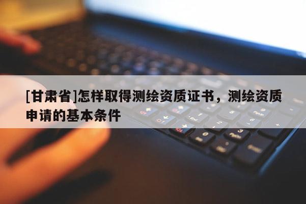 [甘肅省]怎樣取得測繪資質(zhì)證書，測繪資質(zhì)申請的基本條件