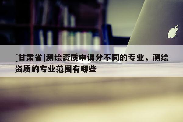 [甘肅省]測繪資質申請分不同的專業，測繪資質的專業范圍有哪些