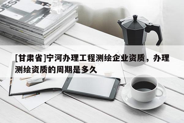 [甘肅省]寧河辦理工程測繪企業資質，辦理測繪資質的周期是多久