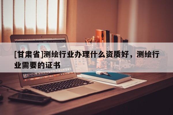 [甘肅省]測繪行業辦理什么資質好，測繪行業需要的證書