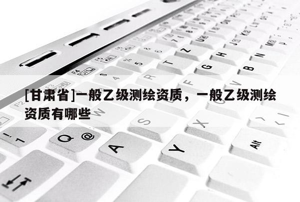 [甘肅省]一般乙級測繪資質，一般乙級測繪資質有哪些