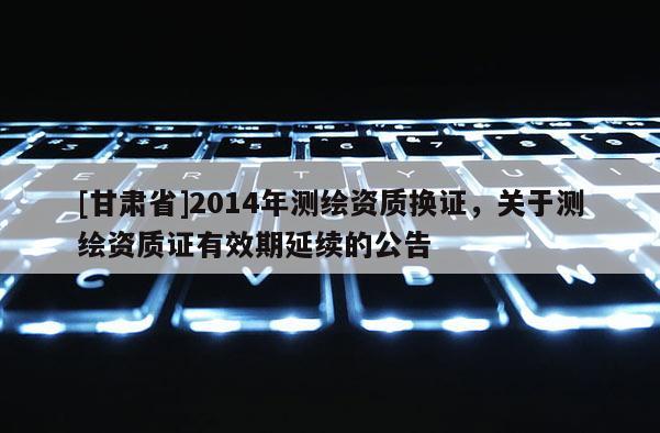 [甘肅省]2014年測繪資質換證，關于測繪資質證有效期延續的公告