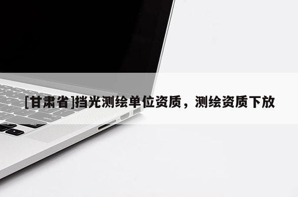 [甘肅省]擋光測繪單位資質，測繪資質下放