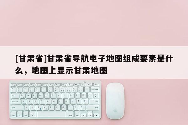 [甘肅省]甘肅省導(dǎo)航電子地圖組成要素是什么，地圖上顯示甘肅地圖