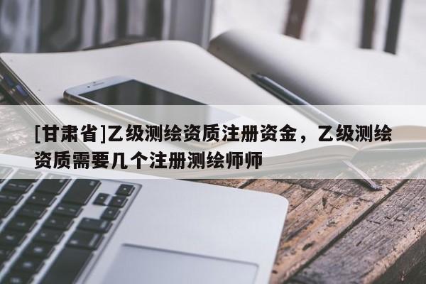 [甘肅省]乙級測繪資質注冊資金，乙級測繪資質需要幾個注冊測繪師師