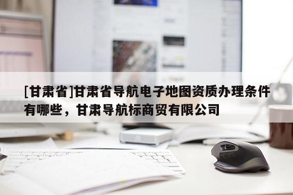 [甘肅省]甘肅省導(dǎo)航電子地圖資質(zhì)辦理?xiàng)l件有哪些，甘肅導(dǎo)航標(biāo)商貿(mào)有限公司