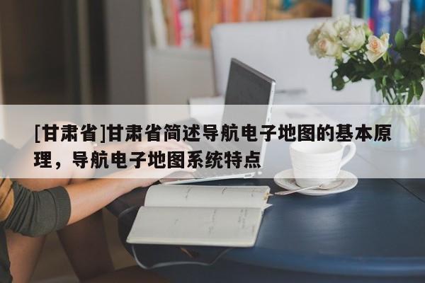 [甘肅省]甘肅省簡(jiǎn)述導(dǎo)航電子地圖的基本原理，導(dǎo)航電子地圖系統(tǒng)特點(diǎn)