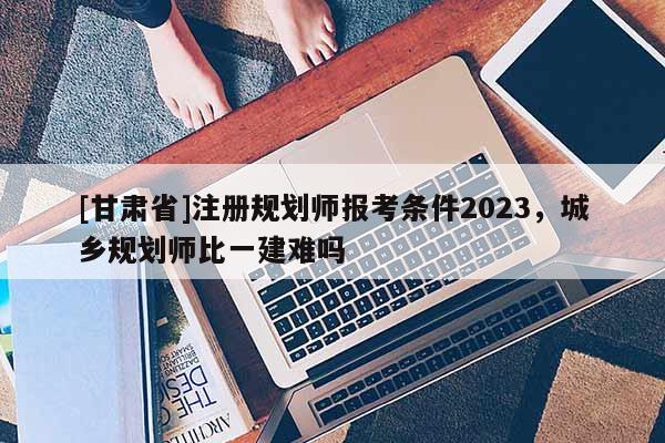 [甘肅省]注冊規劃師報考條件2023，城鄉規劃師比一建難嗎