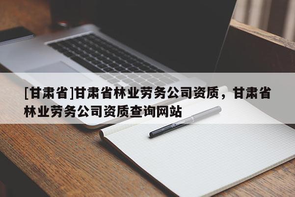 [甘肅省]甘肅省林業(yè)勞務公司資質，甘肅省林業(yè)勞務公司資質查詢網(wǎng)站