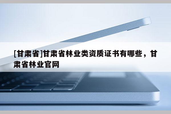[甘肅省]甘肅省林業(yè)類資質證書有哪些，甘肅省林業(yè)官網(wǎng)