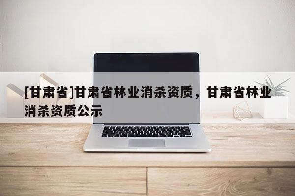 [甘肅省]甘肅省林業消殺資質，甘肅省林業消殺資質公示