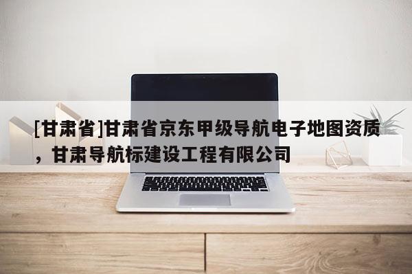 [甘肅省]甘肅省京東甲級(jí)導(dǎo)航電子地圖資質(zhì)，甘肅導(dǎo)航標(biāo)建設(shè)工程有限公司