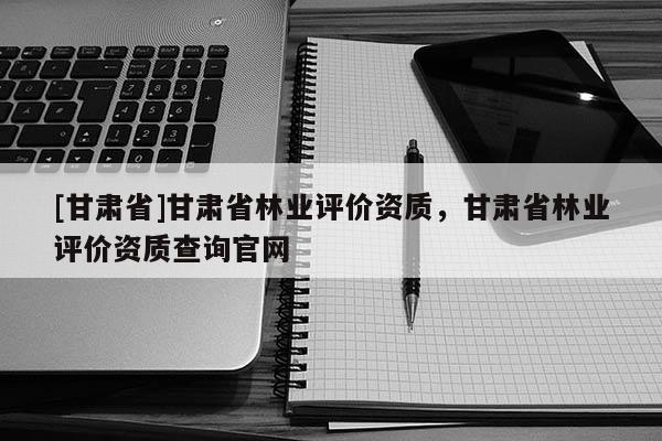 [甘肅省]甘肅省林業評價資質，甘肅省林業評價資質查詢官網