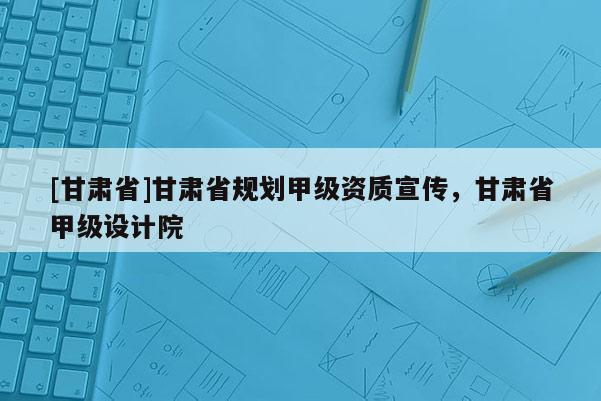 [甘肅省]甘肅省規劃甲級資質宣傳，甘肅省甲級設計院