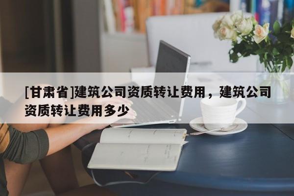 [甘肅省]建筑公司資質轉讓費用，建筑公司資質轉讓費用多少