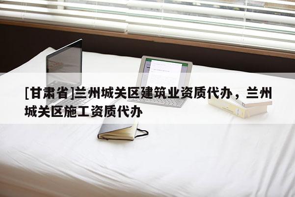 [甘肅省]蘭州城關區建筑業資質代辦，蘭州城關區施工資質代辦