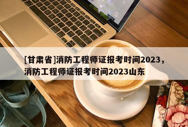 [甘肅省]消防工程師證報考時間2023，消防工程師證報考時間2023山東