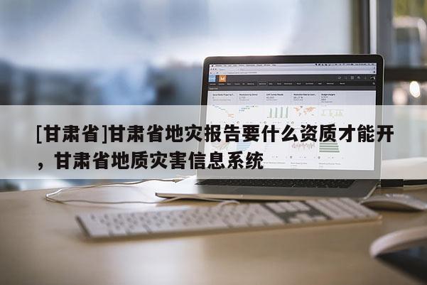 [甘肅省]甘肅省地災報告要什么資質才能開，甘肅省地質災害信息系統