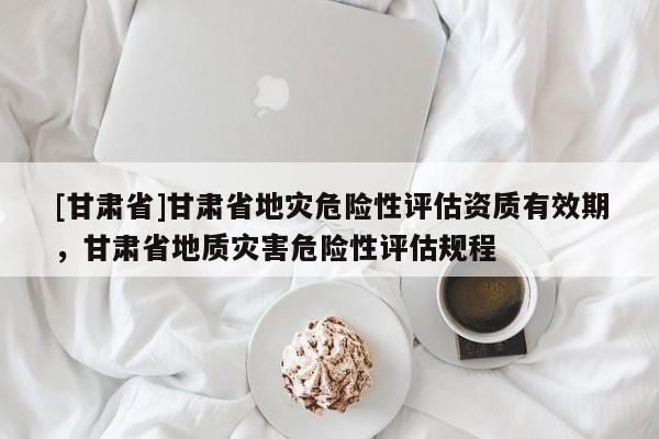 [甘肅省]甘肅省地災危險性評估資質有效期，甘肅省地質災害危險性評估規程