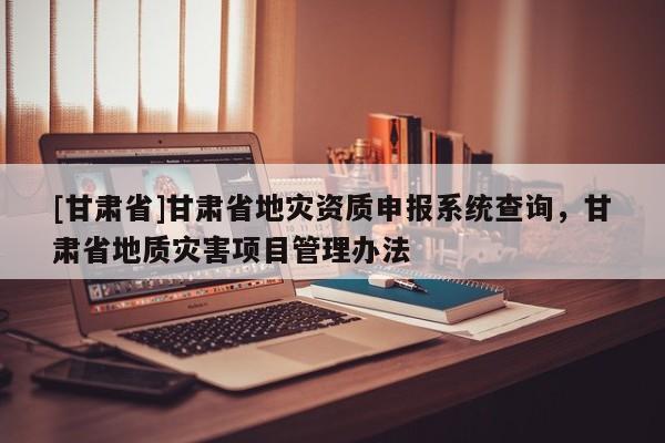 [甘肅省]甘肅省地災資質申報系統查詢，甘肅省地質災害項目管理辦法