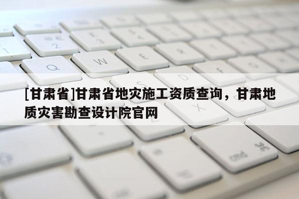 [甘肅省]甘肅省地災施工資質查詢，甘肅地質災害勘查設計院官網