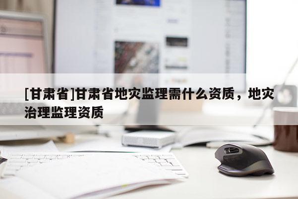 [甘肅省]甘肅省地災監理需什么資質，地災治理監理資質