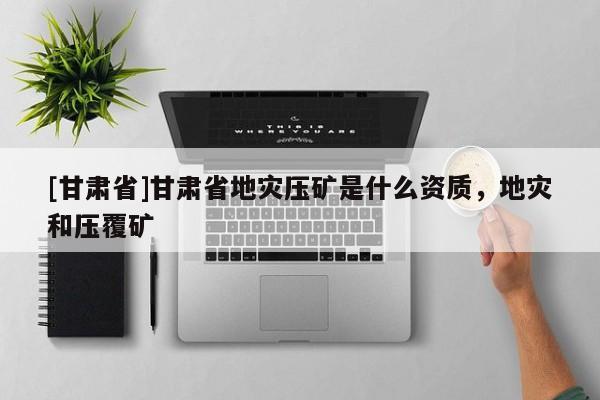 [甘肅省]甘肅省地災壓礦是什么資質，地災和壓覆礦