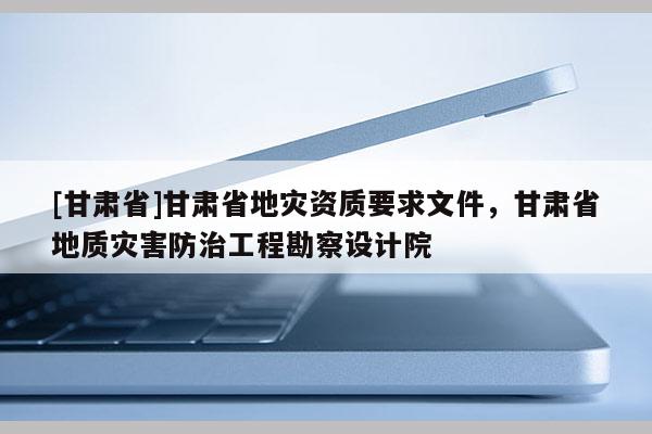 [甘肅省]甘肅省地災資質要求文件，甘肅省地質災害防治工程勘察設計院