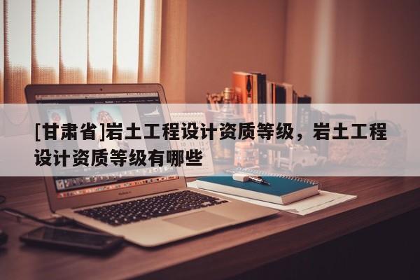 [甘肅省]巖土工程設計資質等級，巖土工程設計資質等級有哪些